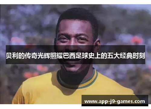 贝利的传奇光辉照耀巴西足球史上的五大经典时刻