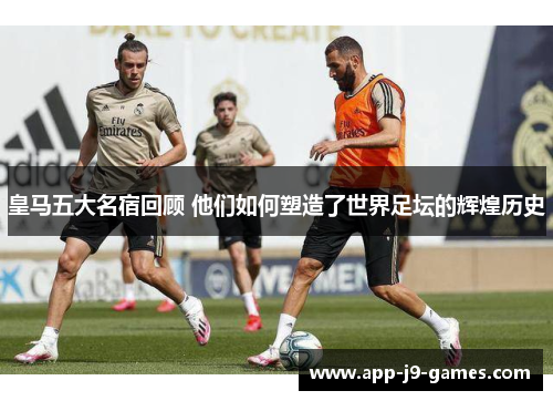 皇马五大名宿回顾 他们如何塑造了世界足坛的辉煌历史