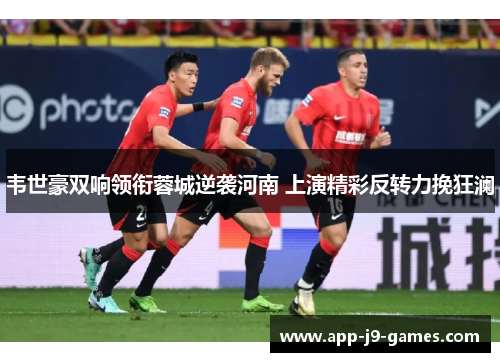 韦世豪双响领衔蓉城逆袭河南 上演精彩反转力挽狂澜