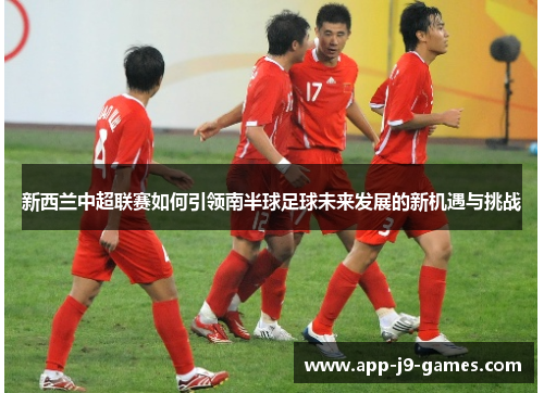 新西兰中超联赛如何引领南半球足球未来发展的新机遇与挑战 新西兰中超联赛如何引领南半球足球未来发展的新机遇与挑战