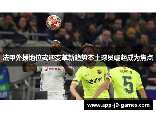 法甲外援地位或迎变革新趋势本土球员崛起成为焦点 法甲外援地位或迎变革新趋势本土球员崛起成为焦点