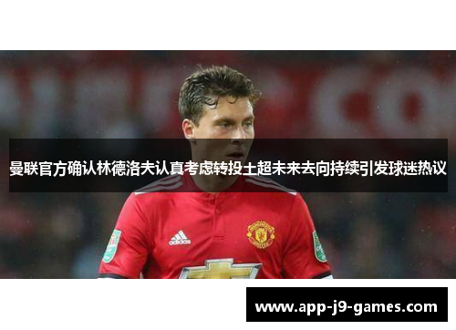 曼联官方确认林德洛夫认真考虑转投土超未来去向持续引发球迷热议