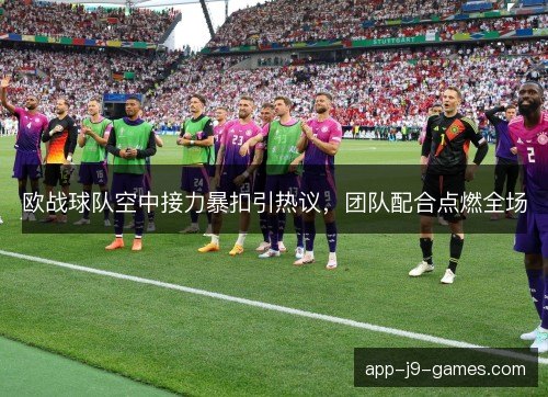 欧战球队空中接力暴扣引热议,团队配合点燃全场 欧战球队空中接力暴扣引热议,团队配合点燃全场